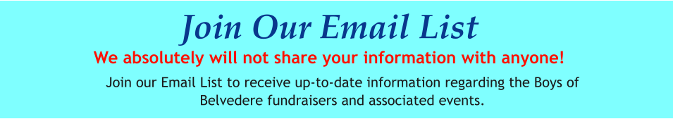 Join Our Email List We absolutely will not share your information with anyone! Join our Email List to receive up-to-date information regarding the Boys of Belvedere fundraisers and associated events.